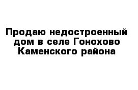 Продаю недостроенный дом в селе Гонохово Каменского района